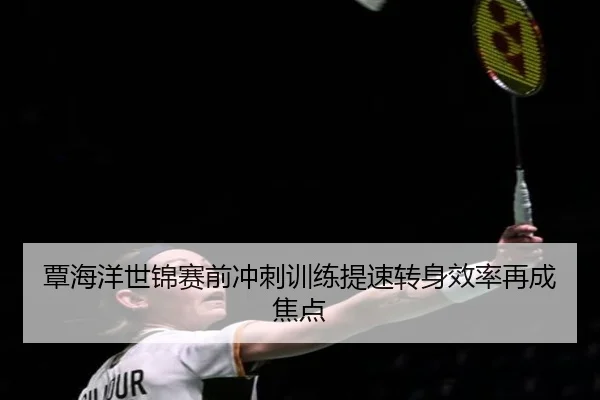 覃海洋世锦赛前冲刺训练提速转身效率再成焦点