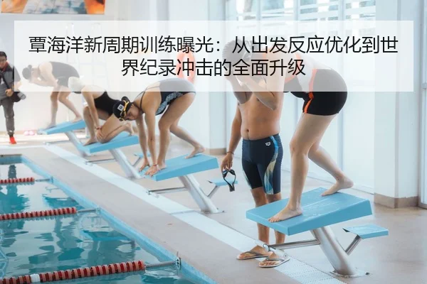 覃海洋新周期训练曝光：从出发反应优化到世界纪录冲击的全面升级
