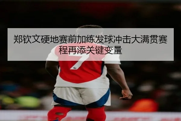 郑钦文硬地赛前加练发球冲击大满贯赛程再添关键变量