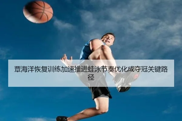 覃海洋恢复训练加速推进蛙泳节奏优化成夺冠关键路径