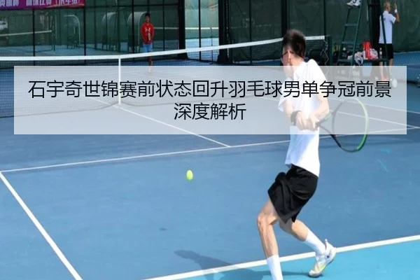 石宇奇世锦赛前状态回升羽毛球男单争冠前景深度解析