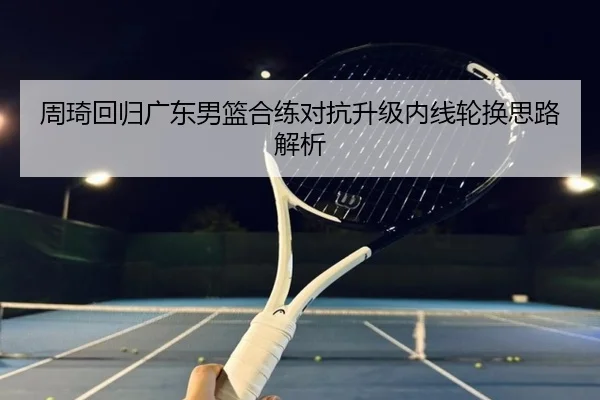 周琦回归广东男篮合练对抗升级内线轮换思路解析
